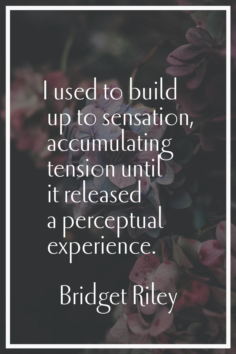 I used to build up to sensation, accumulating tension until it released a perceptual experience.