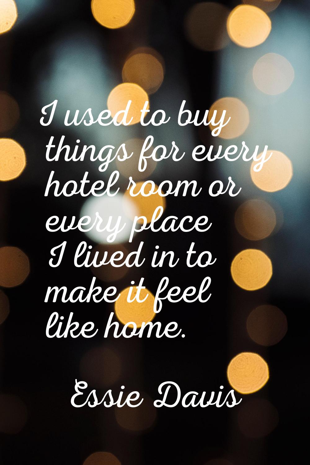 I used to buy things for every hotel room or every place I lived in to make it feel like home.