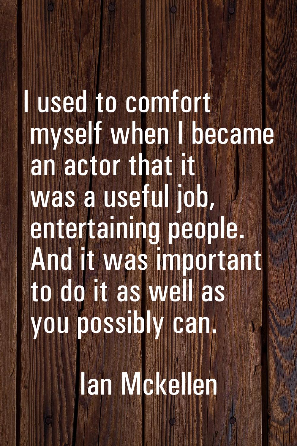 I used to comfort myself when I became an actor that it was a useful job, entertaining people. And 