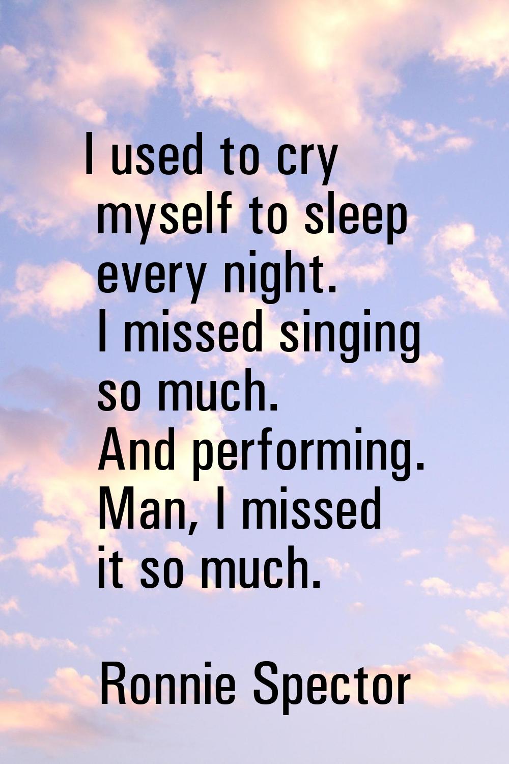 I used to cry myself to sleep every night. I missed singing so much. And performing. Man, I missed 