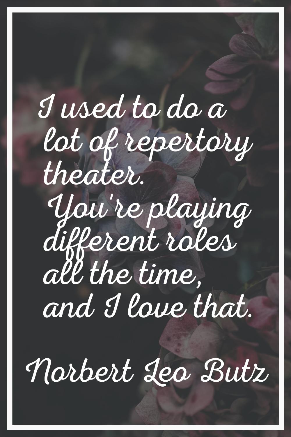 I used to do a lot of repertory theater. You're playing different roles all the time, and I love th