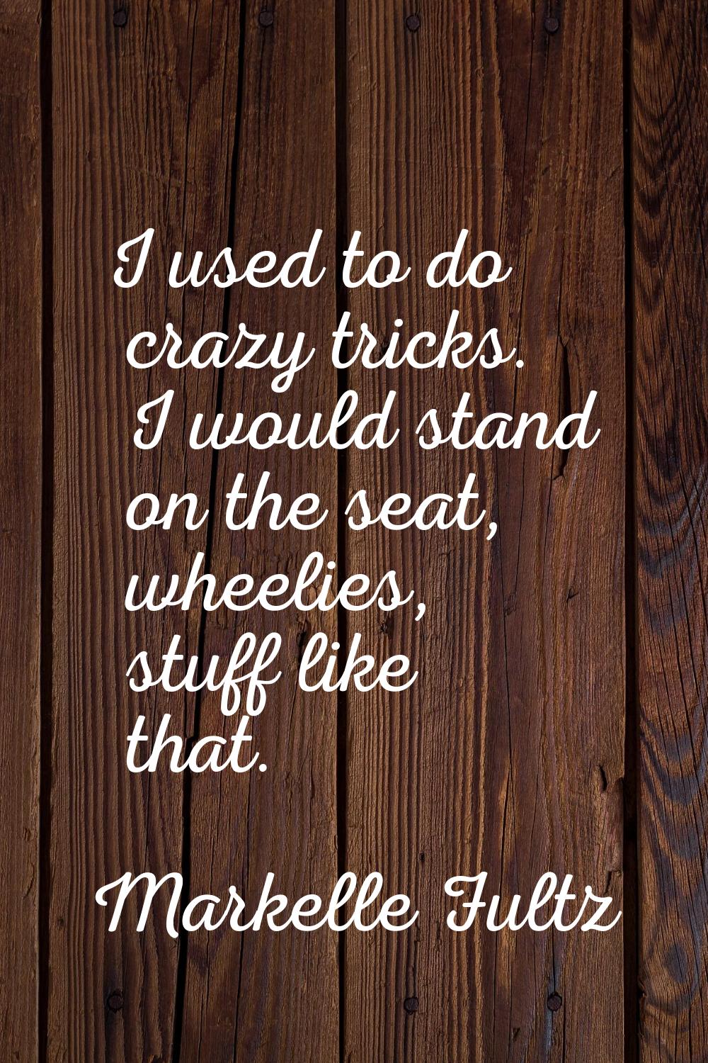 I used to do crazy tricks. I would stand on the seat, wheelies, stuff like that.