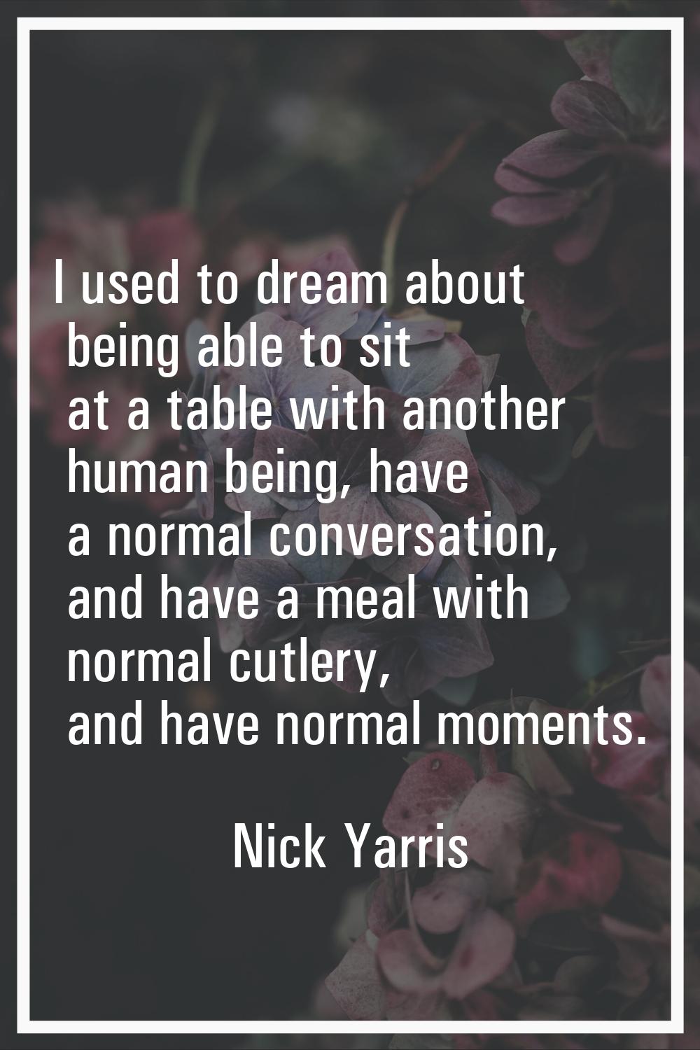 I used to dream about being able to sit at a table with another human being, have a normal conversa