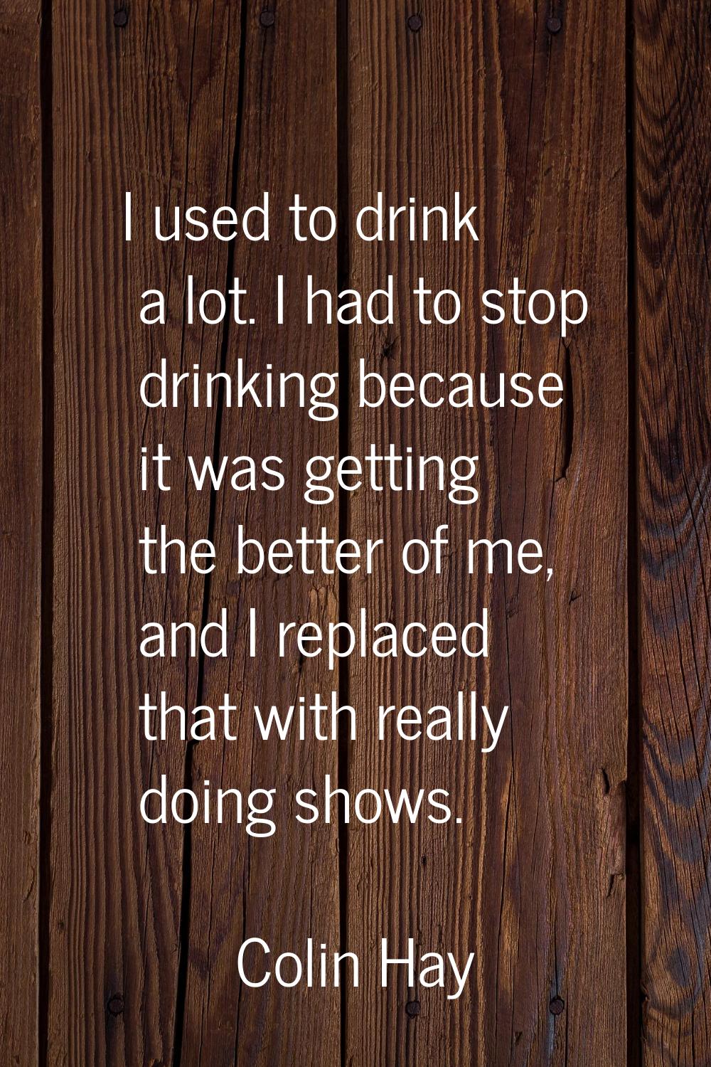 I used to drink a lot. I had to stop drinking because it was getting the better of me, and I replac