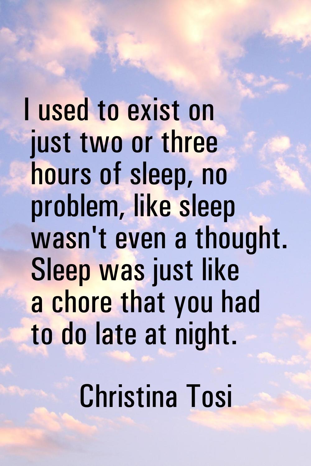I used to exist on just two or three hours of sleep, no problem, like sleep wasn't even a thought. 
