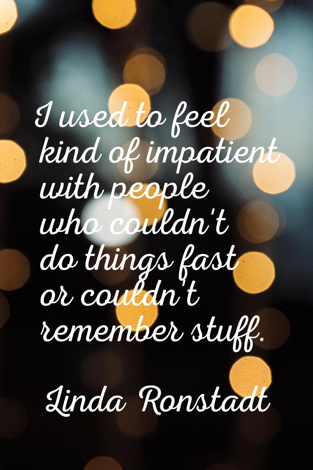 I used to feel kind of impatient with people who couldn't do things fast or couldn't remember stuff