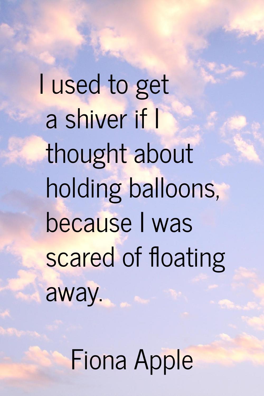 I used to get a shiver if I thought about holding balloons, because I was scared of floating away.