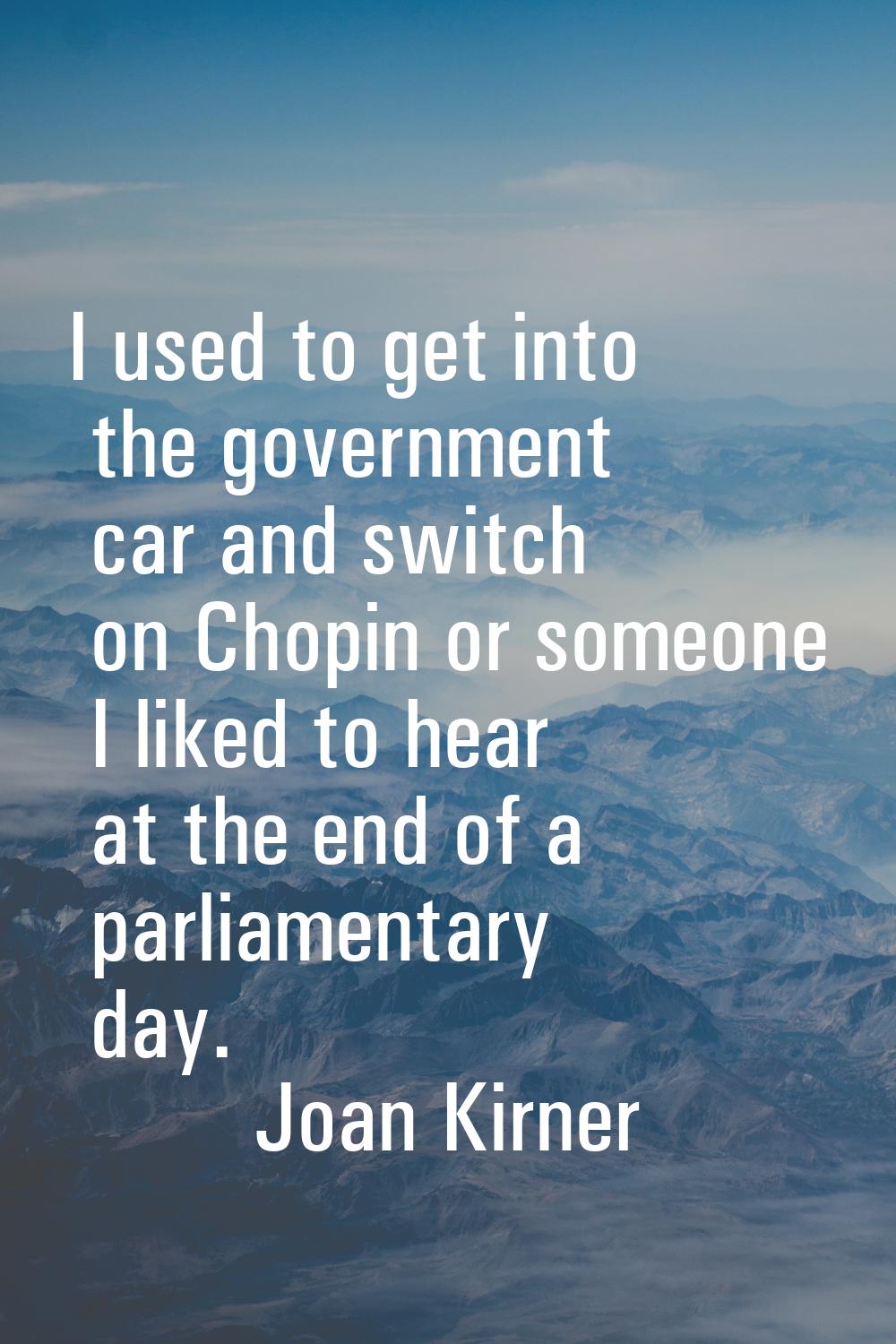 I used to get into the government car and switch on Chopin or someone I liked to hear at the end of