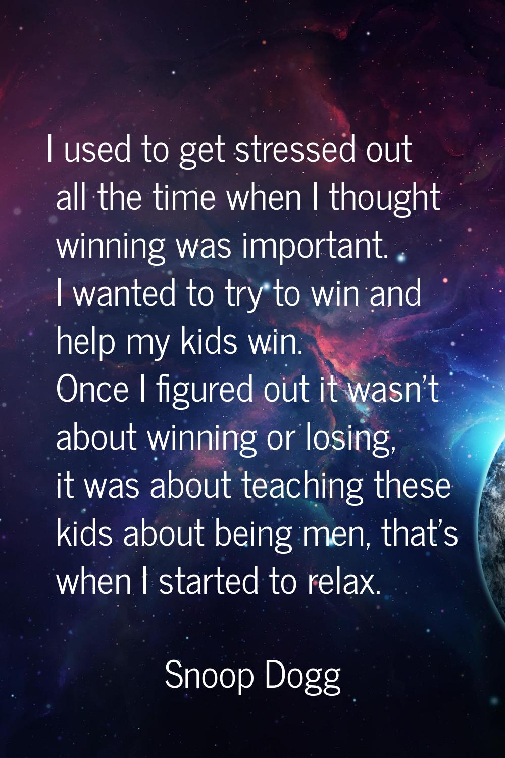 I used to get stressed out all the time when I thought winning was important. I wanted to try to wi