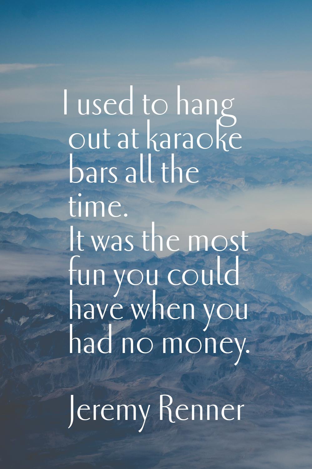 I used to hang out at karaoke bars all the time. It was the most fun you could have when you had no