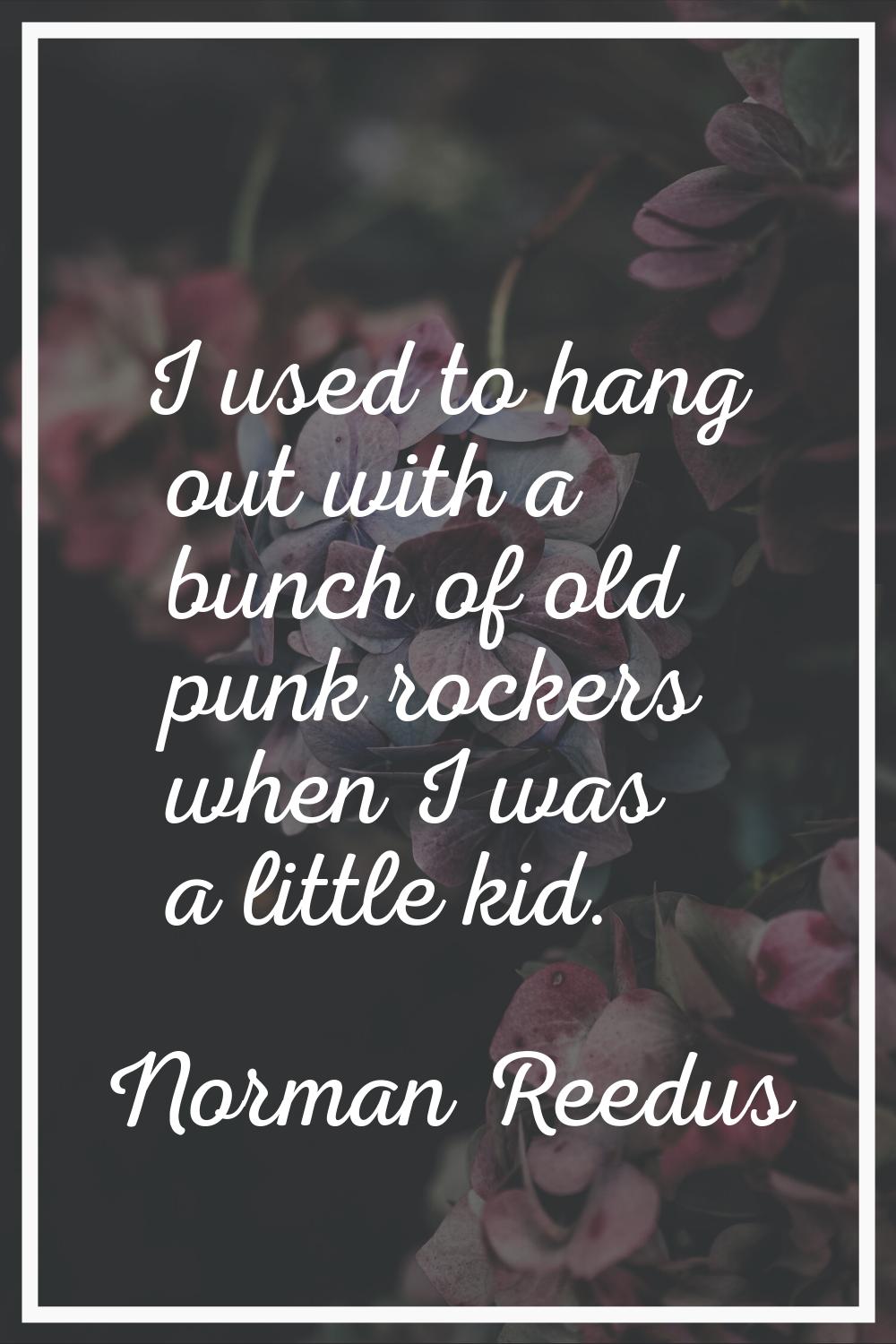 I used to hang out with a bunch of old punk rockers when I was a little kid.