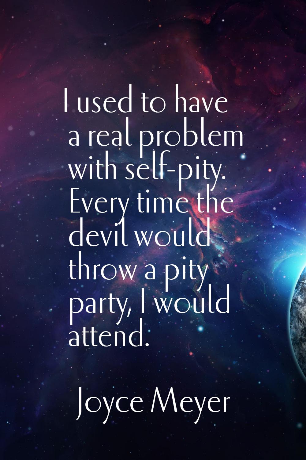 I used to have a real problem with self-pity. Every time the devil would throw a pity party, I woul