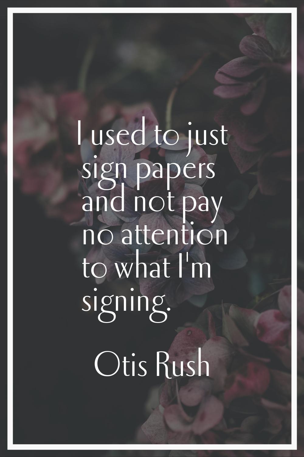 I used to just sign papers and not pay no attention to what I'm signing.