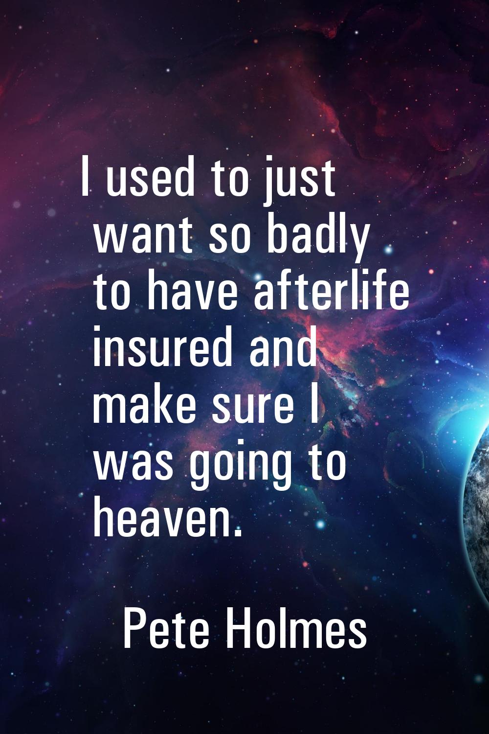 I used to just want so badly to have afterlife insured and make sure I was going to heaven.