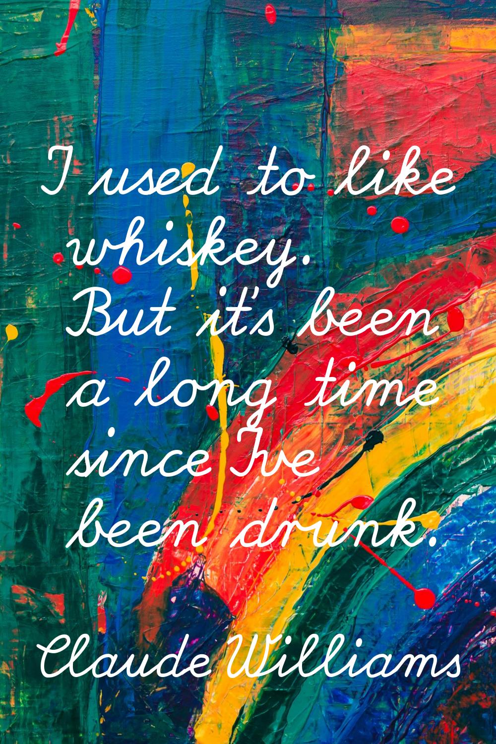 I used to like whiskey. But it's been a long time since I've been drunk.