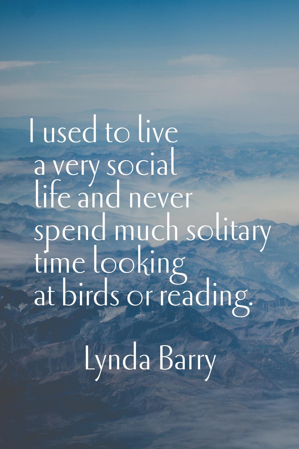I used to live a very social life and never spend much solitary time looking at birds or reading.