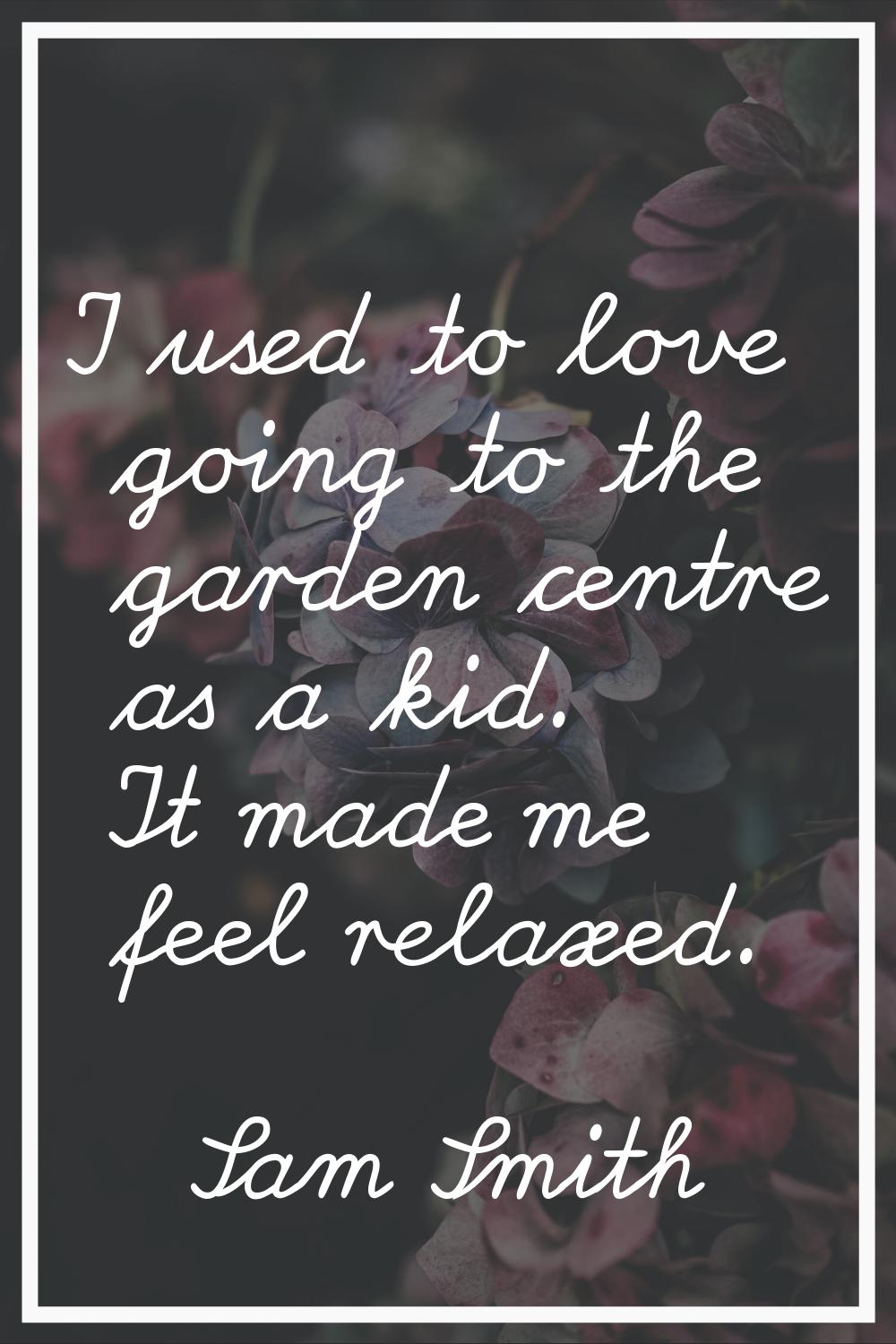 I used to love going to the garden centre as a kid. It made me feel relaxed.