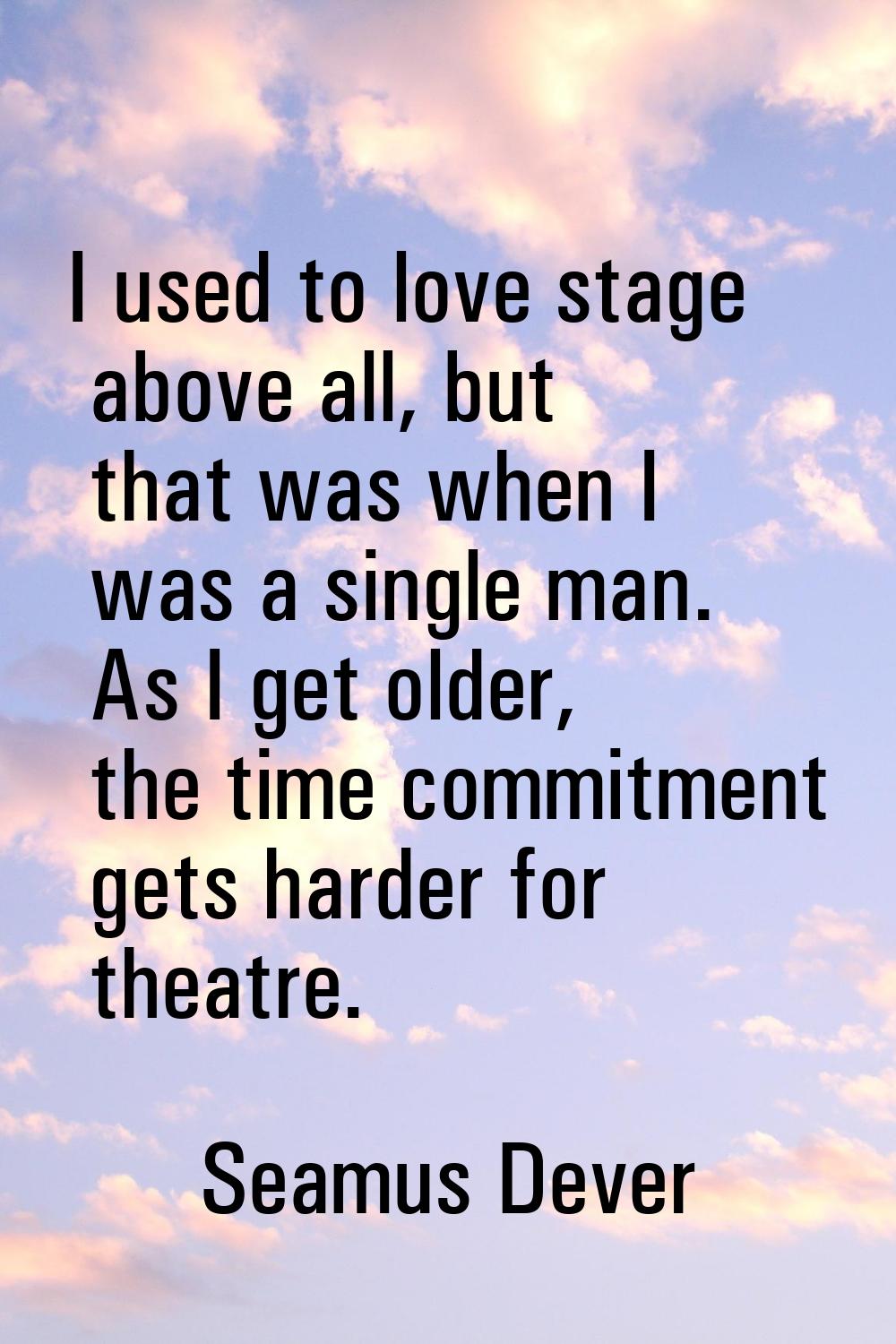 I used to love stage above all, but that was when I was a single man. As I get older, the time comm