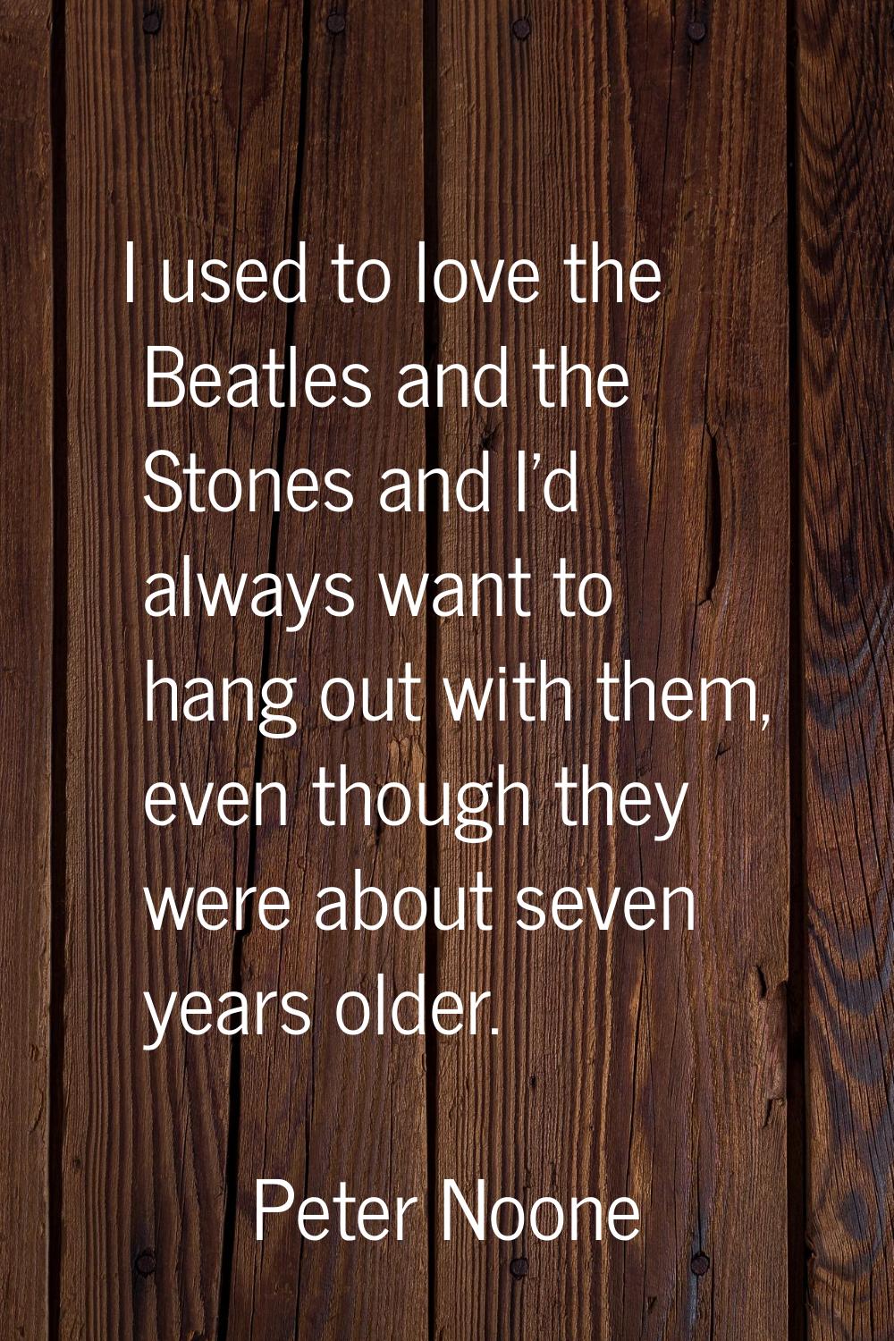 I used to love the Beatles and the Stones and I'd always want to hang out with them, even though th