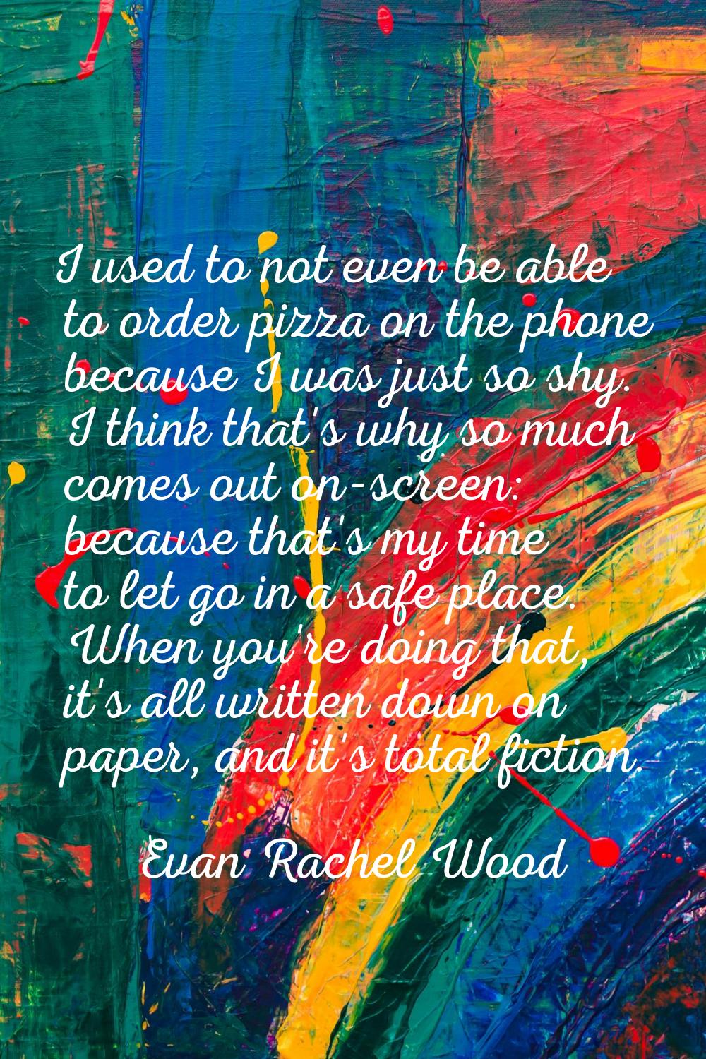 I used to not even be able to order pizza on the phone because I was just so shy. I think that's wh