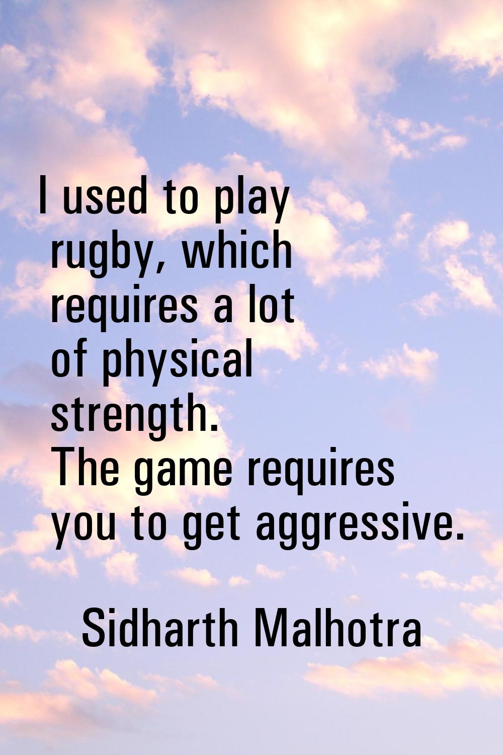 I used to play rugby, which requires a lot of physical strength. The game requires you to get aggre