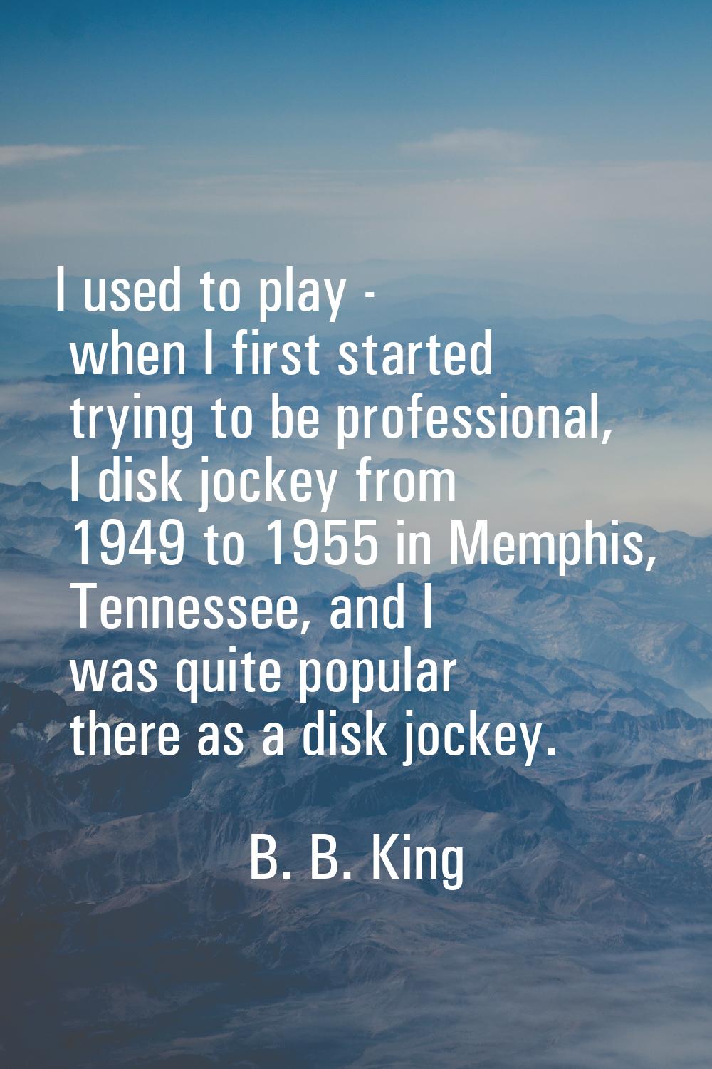 I used to play - when I first started trying to be professional, I disk jockey from 1949 to 1955 in
