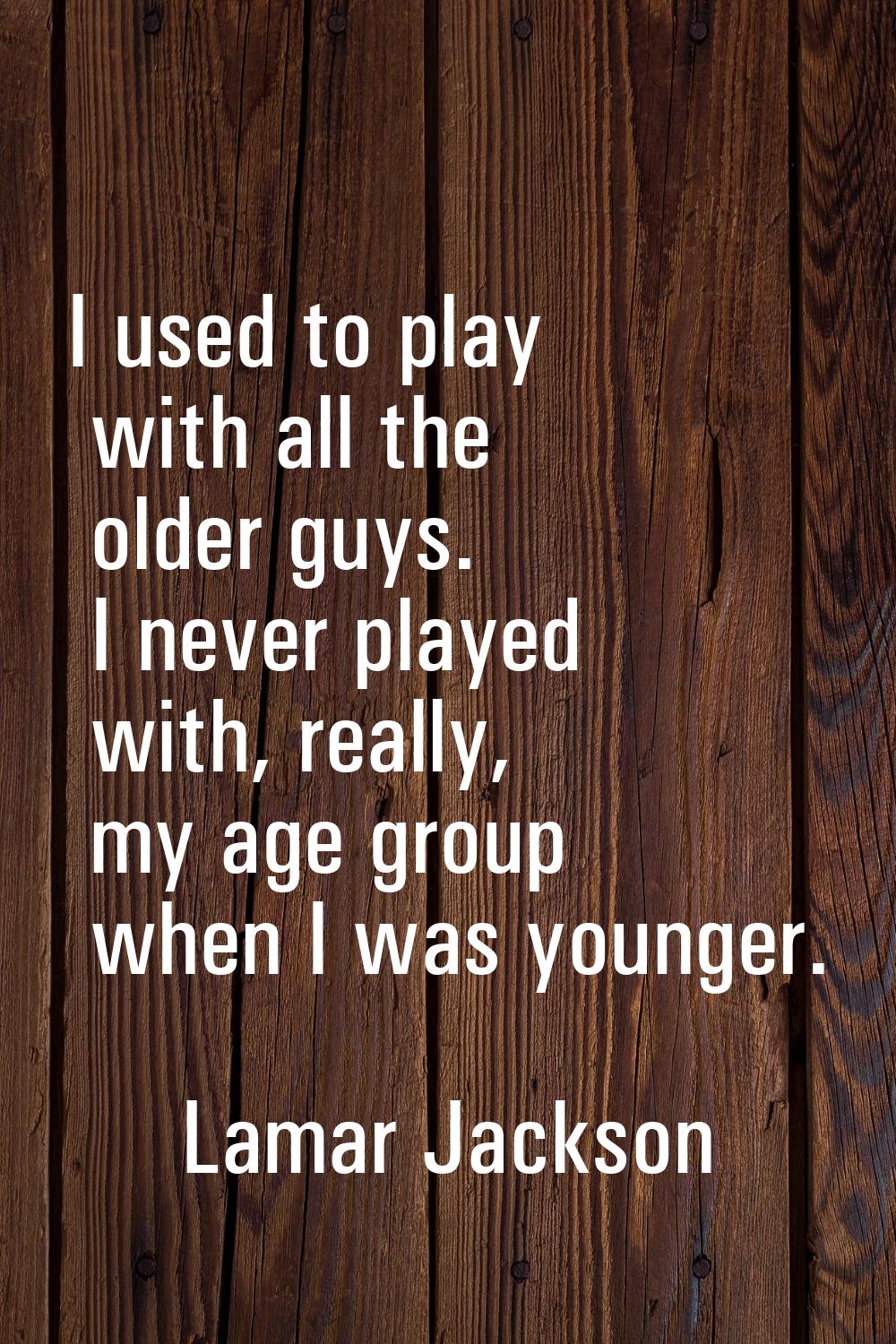 I used to play with all the older guys. I never played with, really, my age group when I was younge