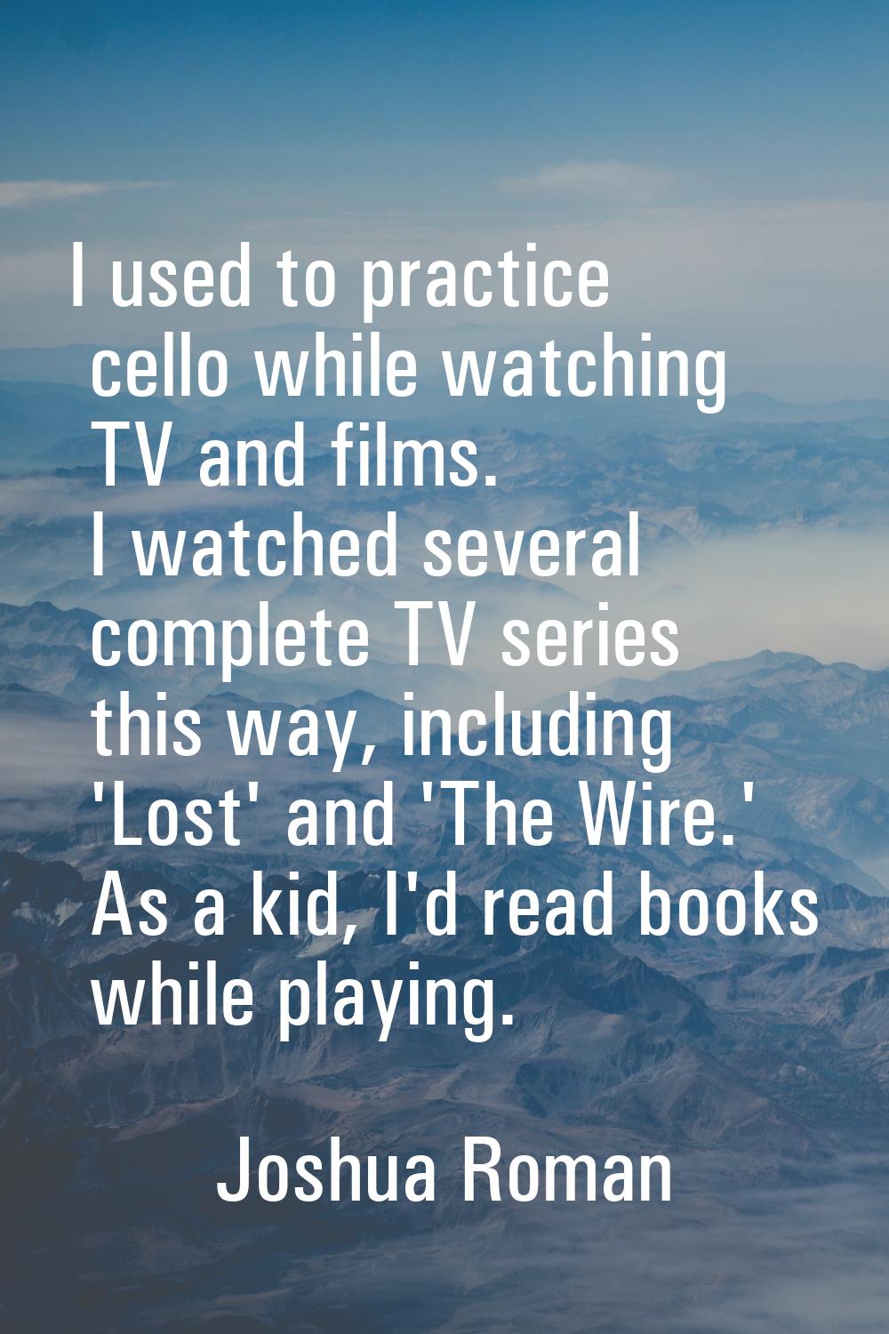 I used to practice cello while watching TV and films. I watched several complete TV series this way