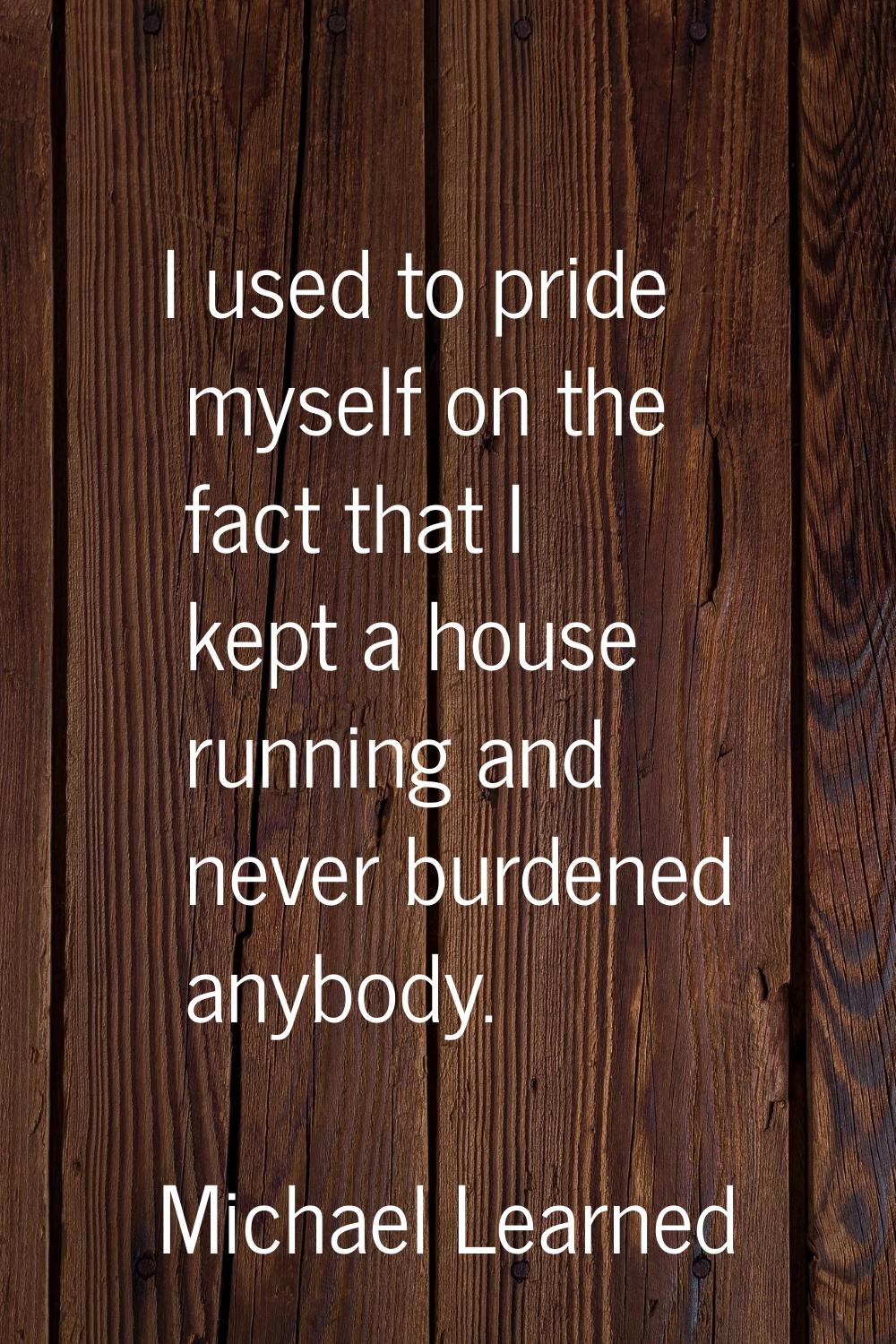 I used to pride myself on the fact that I kept a house running and never burdened anybody.