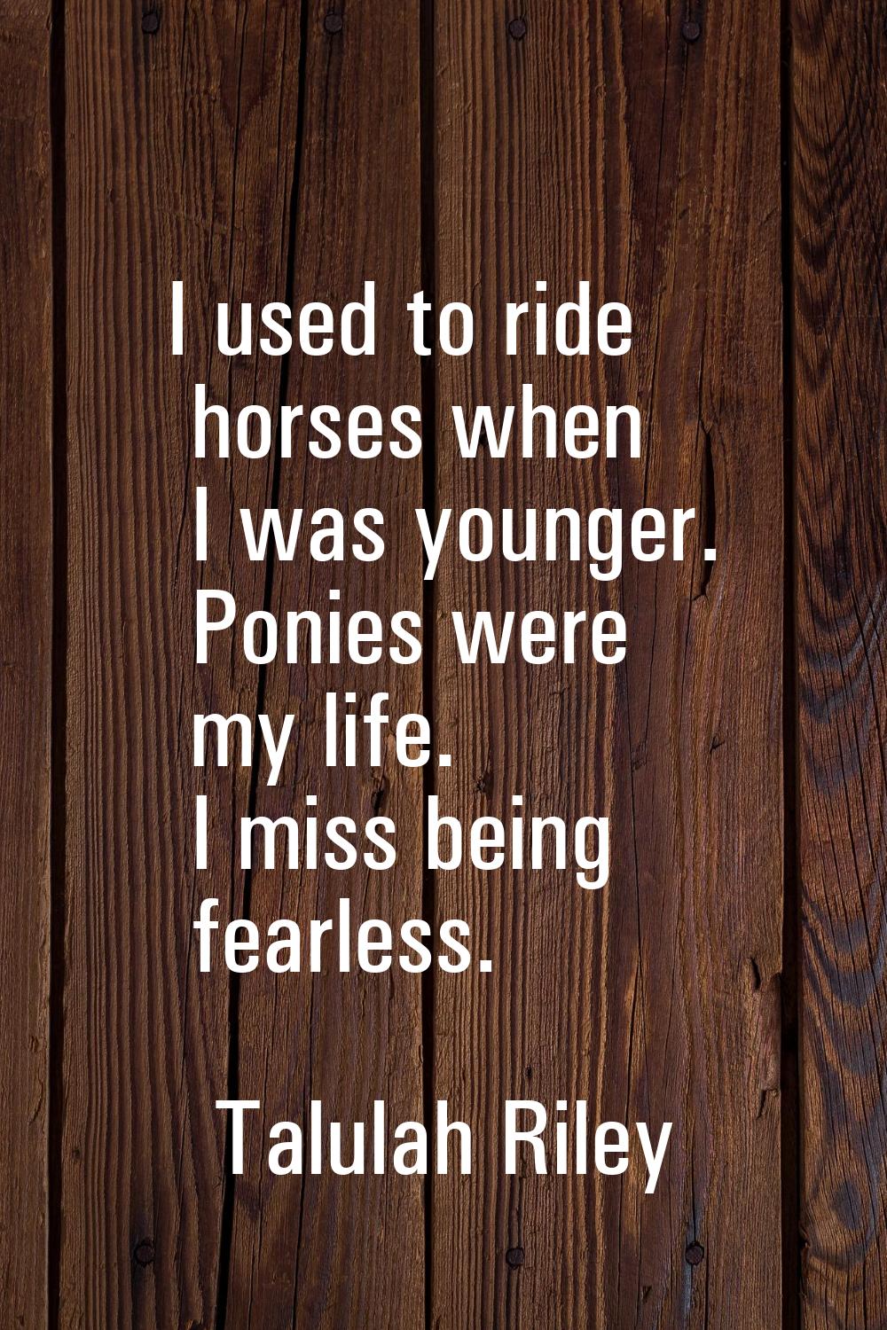 I used to ride horses when I was younger. Ponies were my life. I miss being fearless.