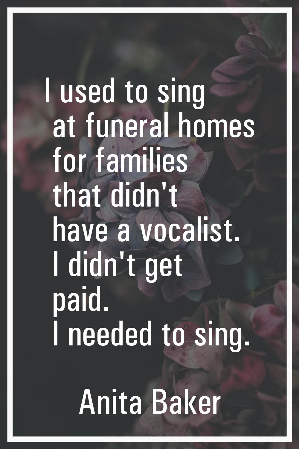 I used to sing at funeral homes for families that didn't have a vocalist. I didn't get paid. I need