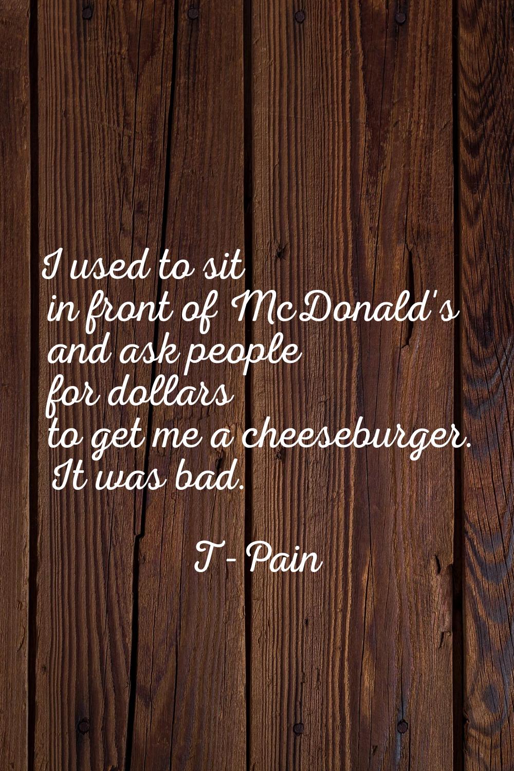 I used to sit in front of McDonald's and ask people for dollars to get me a cheeseburger. It was ba