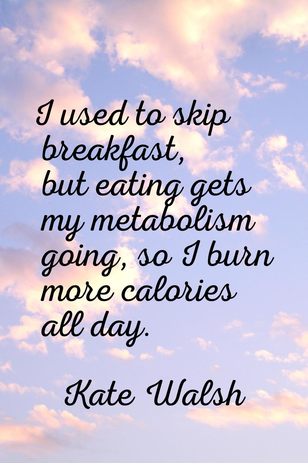 I used to skip breakfast, but eating gets my metabolism going, so I burn more calories all day.