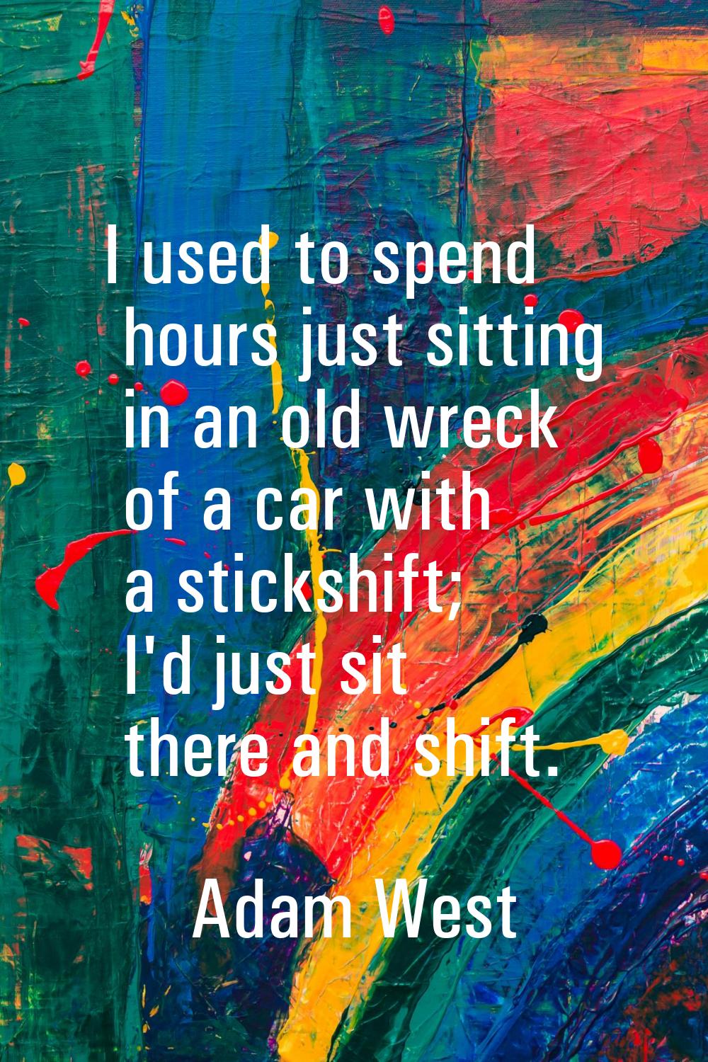 I used to spend hours just sitting in an old wreck of a car with a stickshift; I'd just sit there a