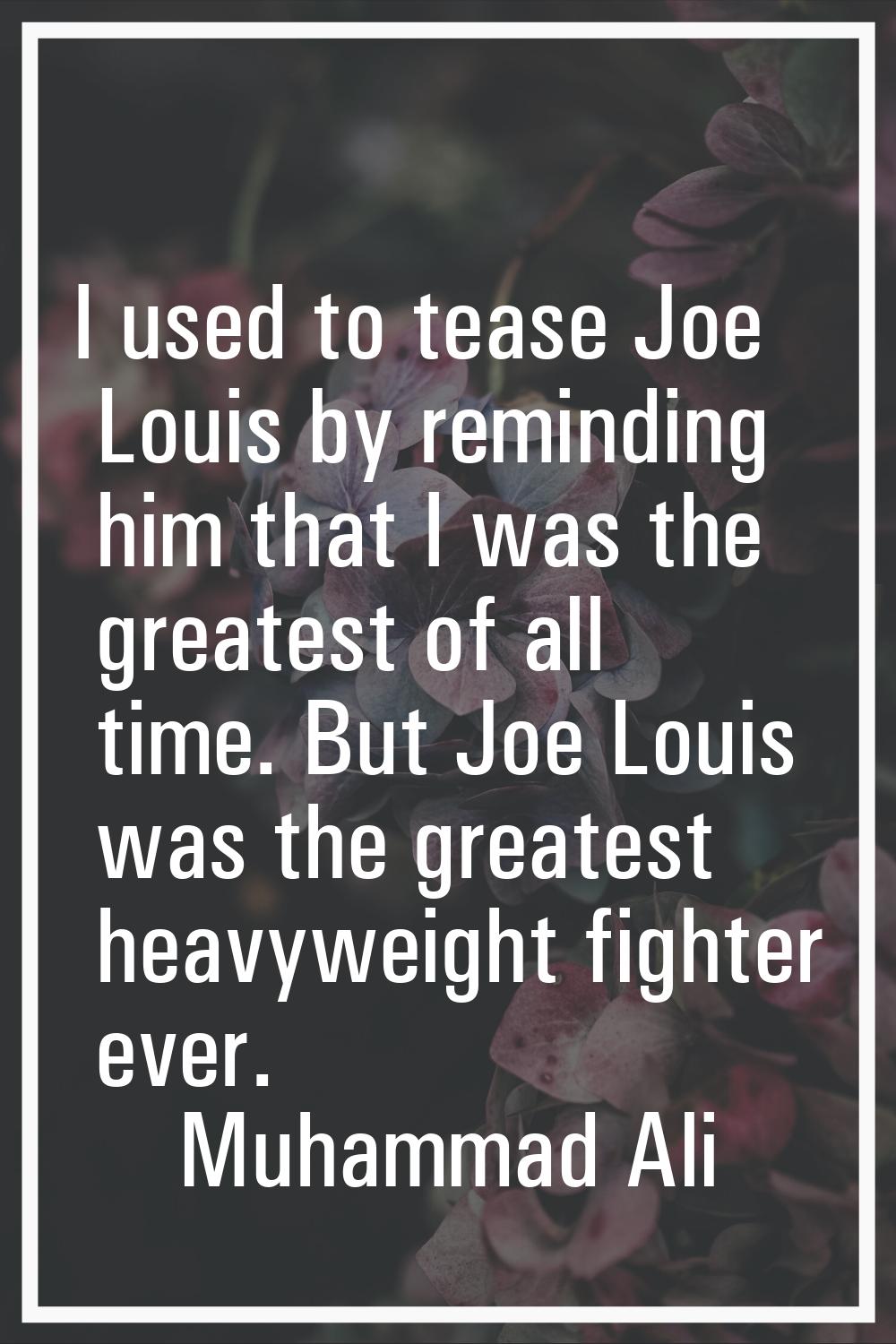 I used to tease Joe Louis by reminding him that I was the greatest of all time. But Joe Louis was t