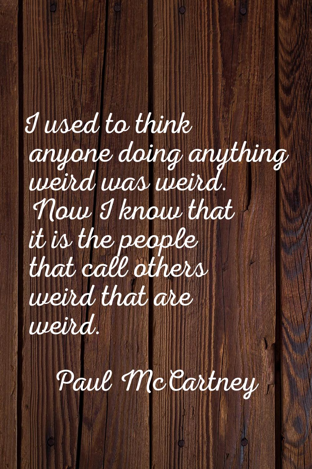 I used to think anyone doing anything weird was weird. Now I know that it is the people that call o
