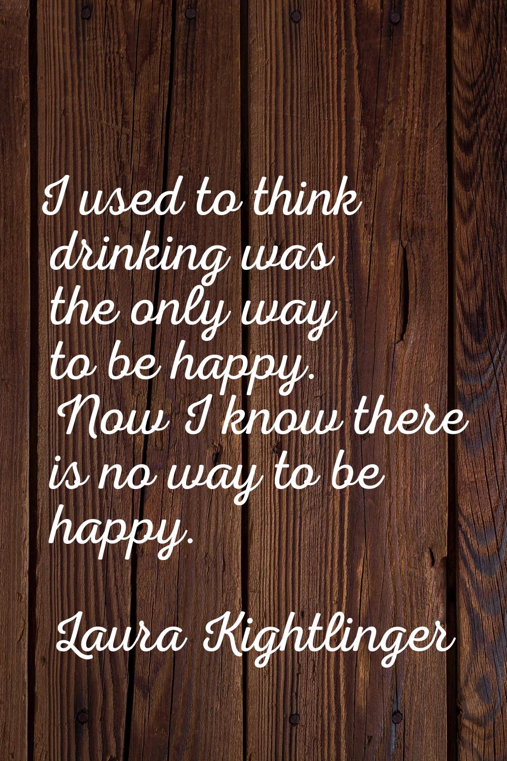 I used to think drinking was the only way to be happy. Now I know there is no way to be happy.