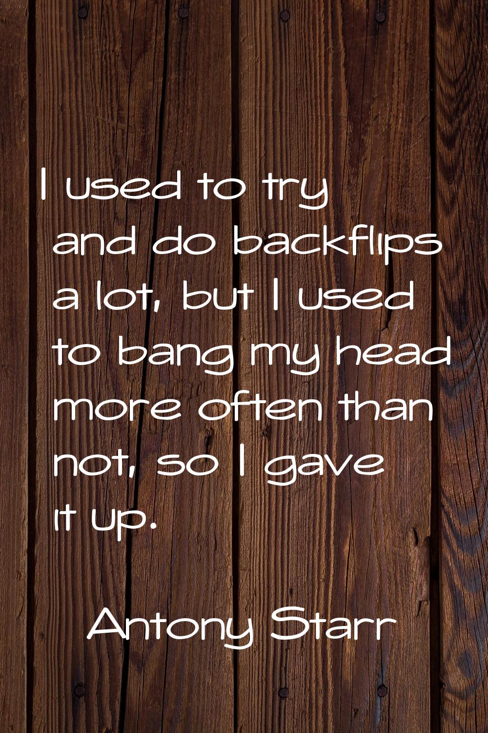 I used to try and do backflips a lot, but I used to bang my head more often than not, so I gave it 