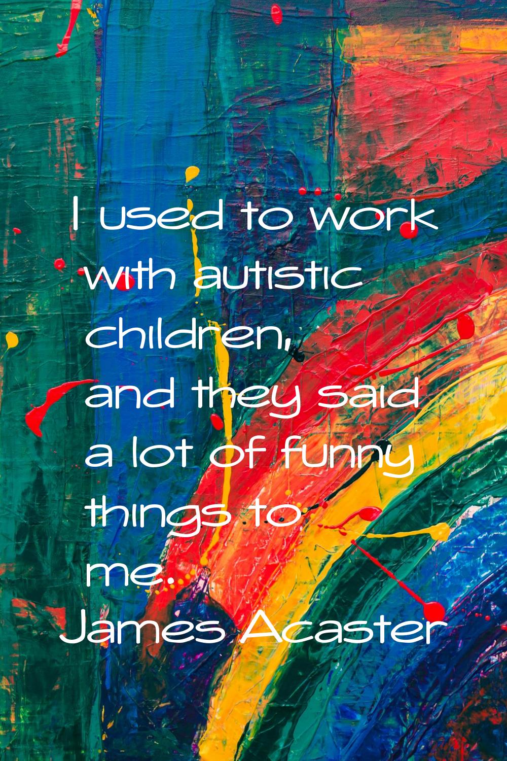 I used to work with autistic children, and they said a lot of funny things to me.