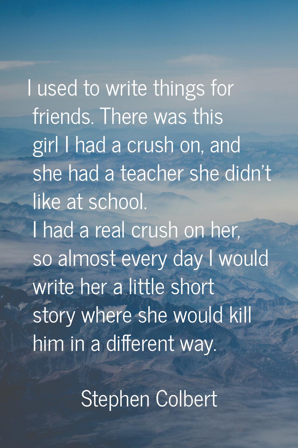 I used to write things for friends. There was this girl I had a crush on, and she had a teacher she