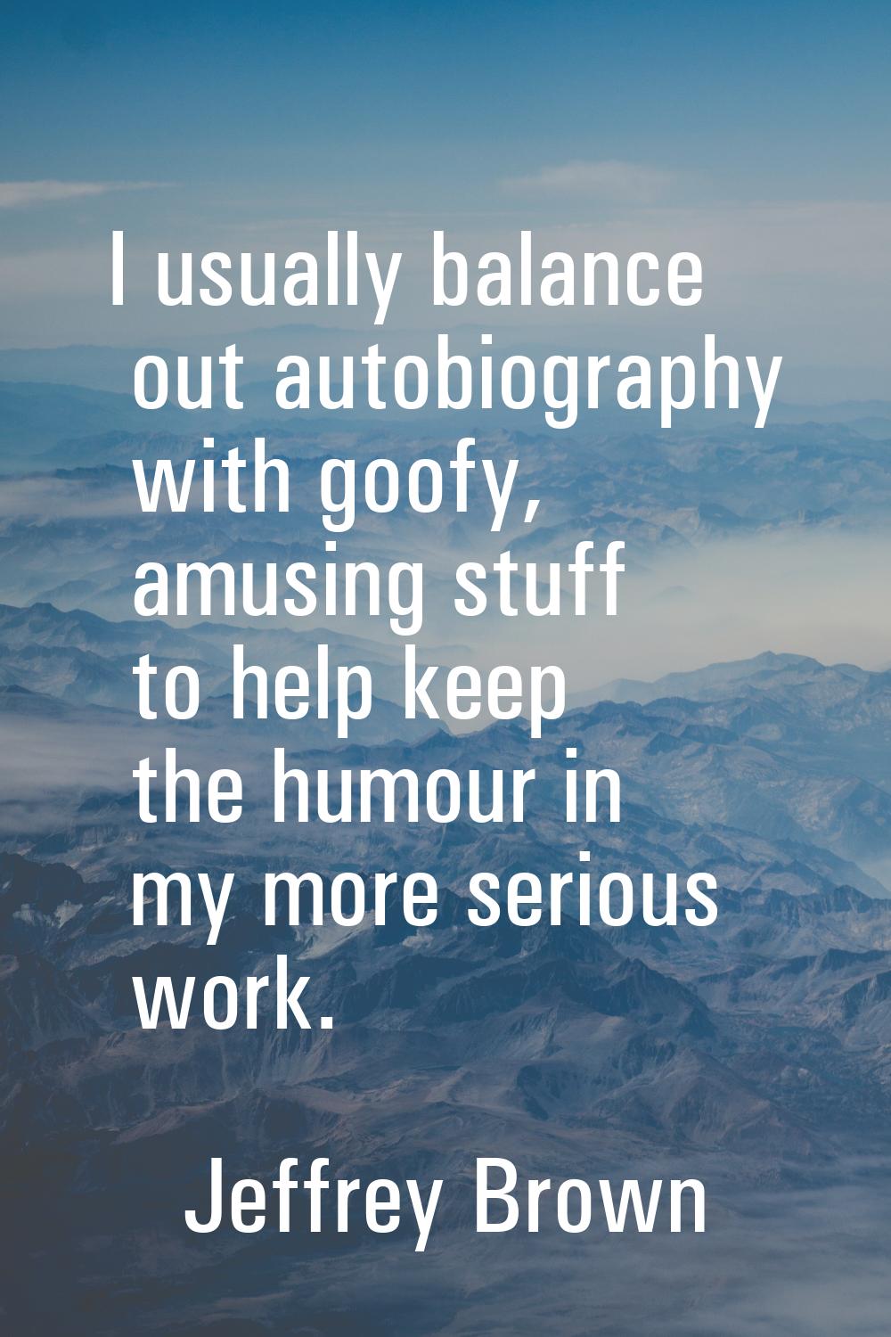 I usually balance out autobiography with goofy, amusing stuff to help keep the humour in my more se