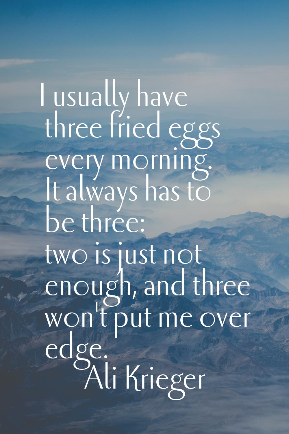 I usually have three fried eggs every morning. It always has to be three: two is just not enough, a