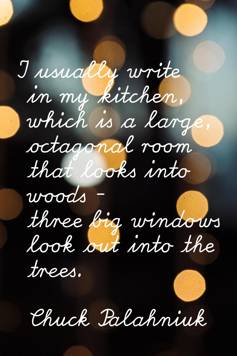 I usually write in my kitchen, which is a large, octagonal room that looks into woods - three big w