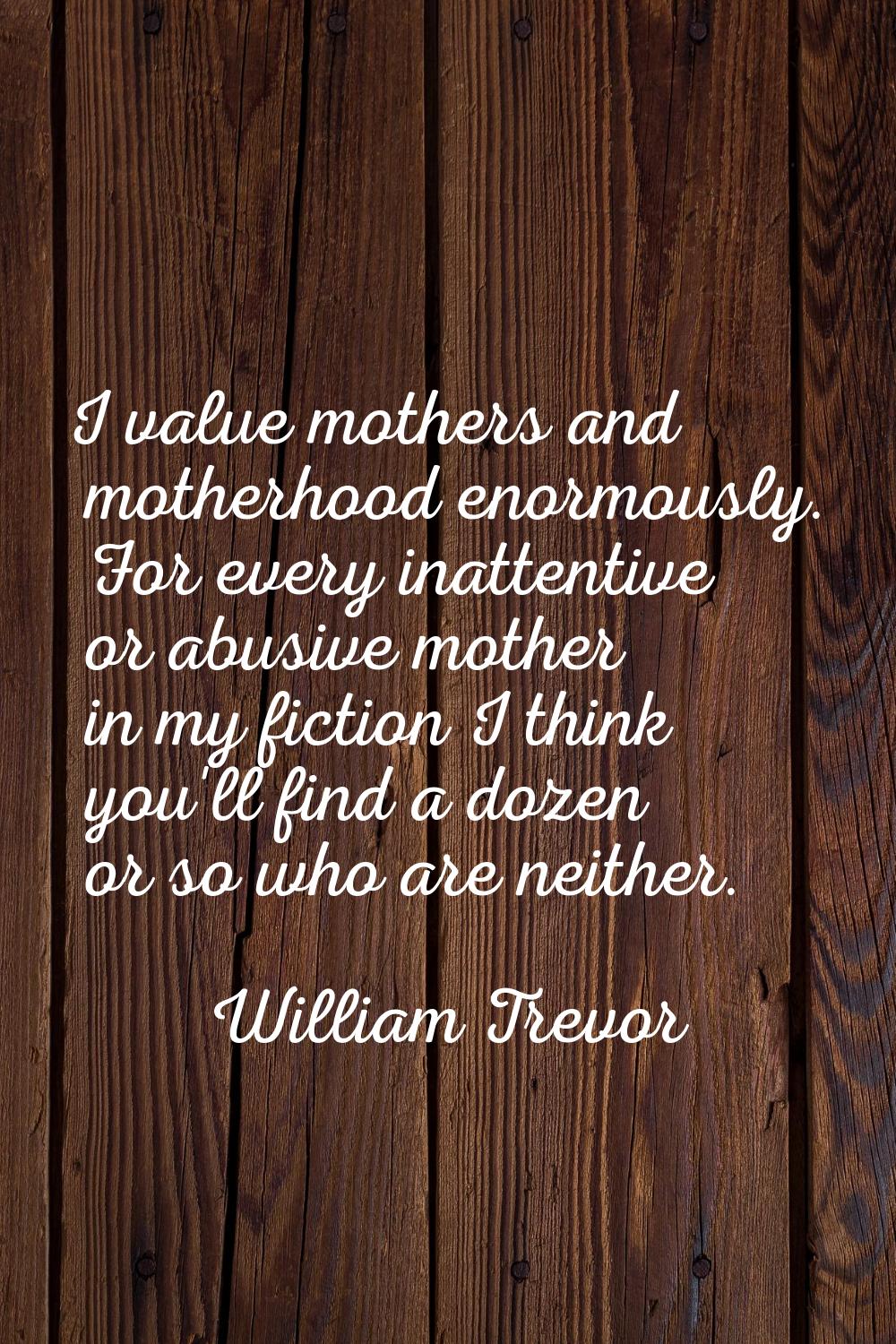 I value mothers and motherhood enormously. For every inattentive or abusive mother in my fiction I 