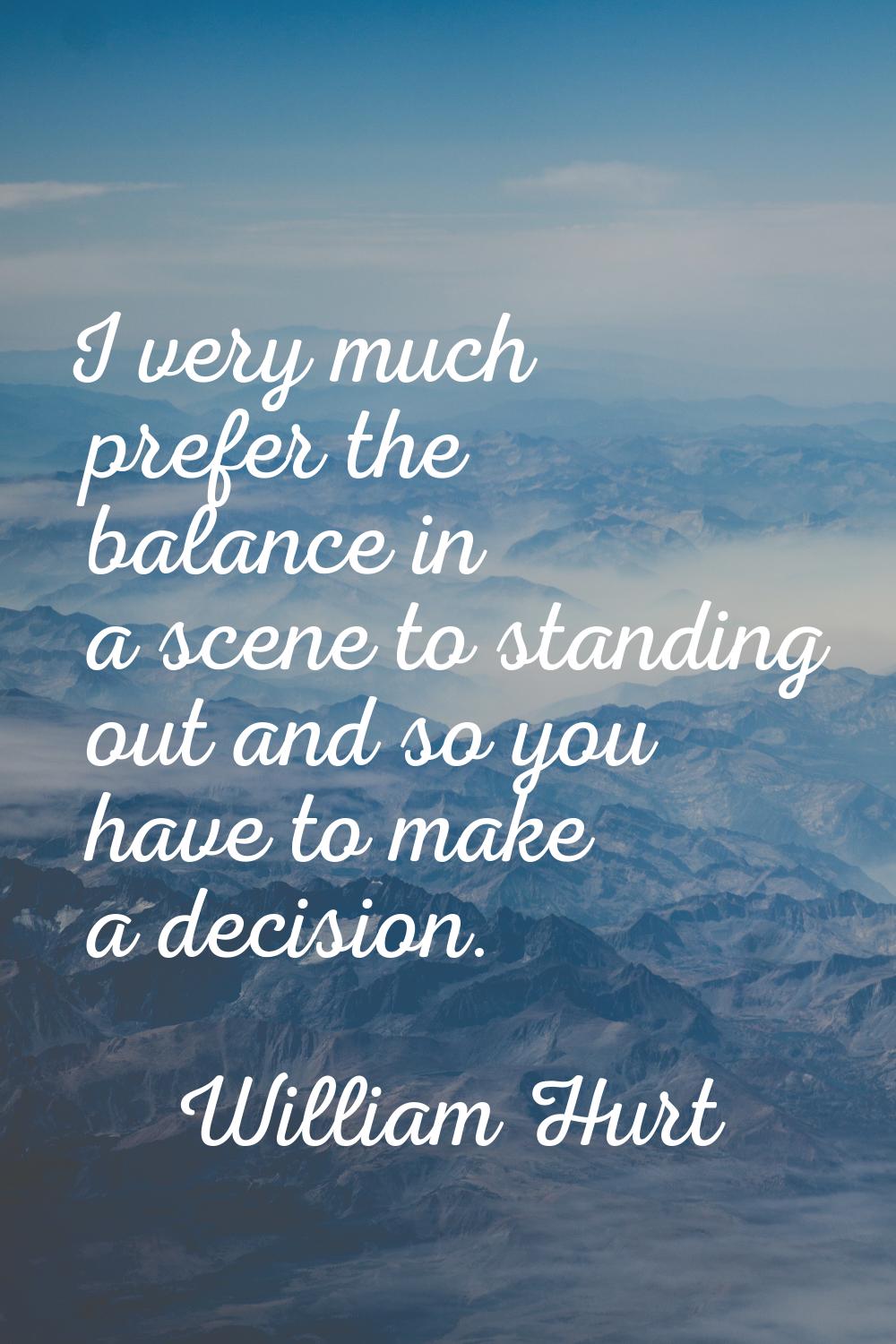 I very much prefer the balance in a scene to standing out and so you have to make a decision.