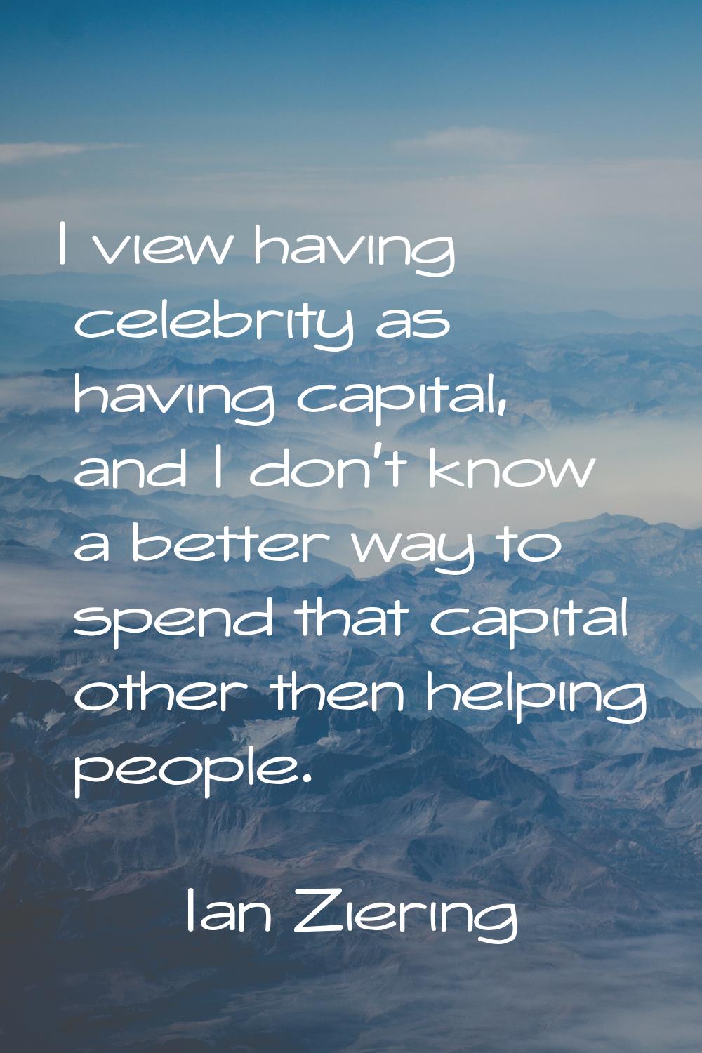 I view having celebrity as having capital, and I don't know a better way to spend that capital othe