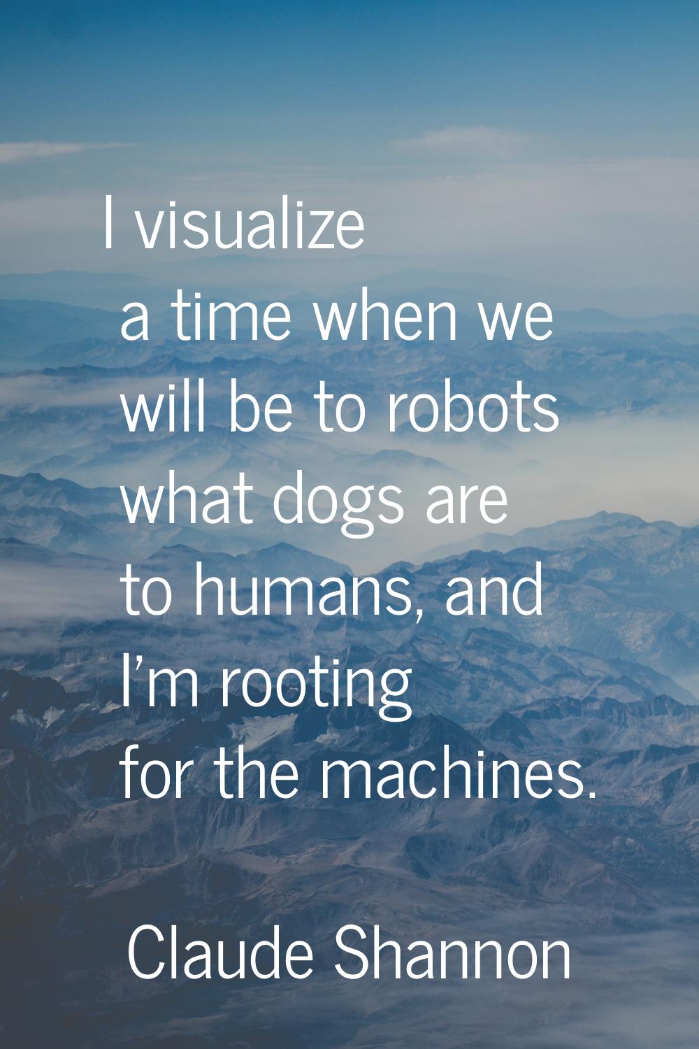 I visualize a time when we will be to robots what dogs are to humans, and I'm rooting for the machi