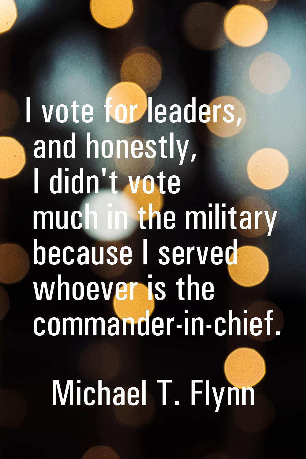 I vote for leaders, and honestly, I didn't vote much in the military because I served whoever is th