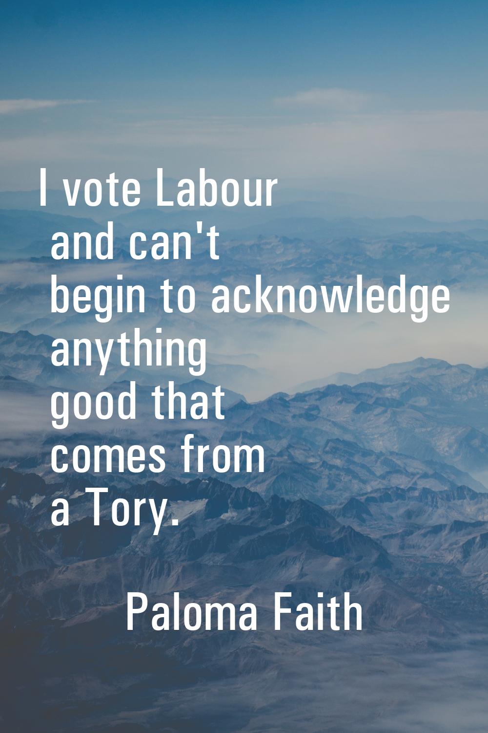 I vote Labour and can't begin to acknowledge anything good that comes from a Tory.
