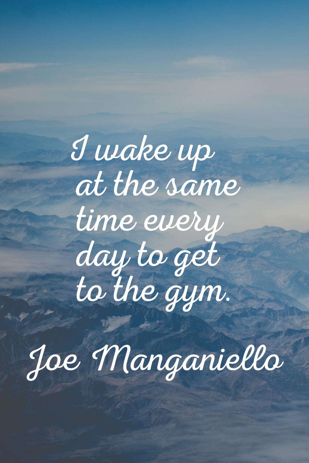 I wake up at the same time every day to get to the gym.